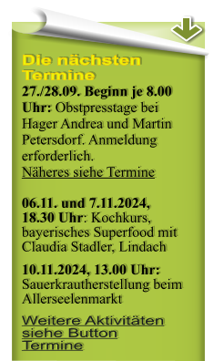 Die nchsten Termine 27./28.09. Beginn je 8.00 Uhr: Obstpresstage bei Hager Andrea und Martin Petersdorf. Anmeldung erforderlich. Nheres siehe Termine  06.11. und 7.11.2024, 18.30 Uhr: Kochkurs, bayerisches Superfood mit Claudia Stadler, Lindach 10.11.2024, 13.00 Uhr:Sauerkrautherstellung beim Allerseelenmarkt Weitere Aktivitten siehe Button Termine