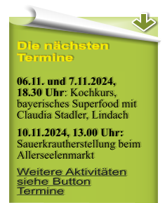 Die nchsten Termine  06.11. und 7.11.2024, 18.30 Uhr: Kochkurs, bayerisches Superfood mit Claudia Stadler, Lindach 10.11.2024, 13.00 Uhr:Sauerkrautherstellung beim Allerseelenmarkt Weitere Aktivitten siehe Button Termine