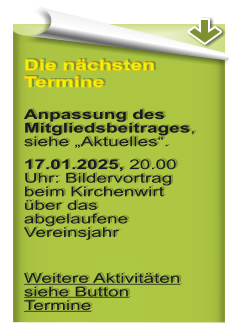 Die nchsten Termine  Anpassung des Mitgliedsbeitrages, siehe Aktuelles. 17.01.2025, 20.00 Uhr: Bildervortrag beim Kirchenwirt ber das abgelaufene Vereinsjahr  Weitere Aktivitten siehe Button Termine