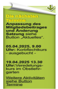 Die nchsten Termine Anpassung des Mitgliedsbeitrages und nderung Satzung siehe Button Aktuelles. 05.04.2025, 9.00 Uhr: Korbflechtkurs- ausgebucht - 19.04.2025 13.30 Uhr:Veredelungs-kurs im Obstlehr-garten Weitere Aktivitten siehe Button Termine