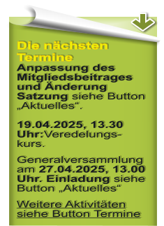 Die nchsten Termine Anpassung des Mitgliedsbeitrages und nderung Satzung siehe Button Aktuelles.19.04.2025, 13.30 Uhr:Veredelungs-kurs. Generalversammlung am 27.04.2025, 13.00 Uhr. Einladung siehe Button Aktuelles Weitere Aktivitten siehe Button Termine
