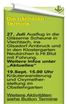 Die nchsten Termine  27. Juli Ausflug in die Glserne Scheune in Viechtach, ins Glsadorf Arnbruck und in den Klostergarten Neukirchen b.Hl.Blut mit Fhrung.Weitere Infos unter Aktuelles 19.Sept. 15.00 Uhr Kruterwanderung und Oxymelher-stellung im ObstlehrgartenWeitere Aktivitten siehe Button Termine