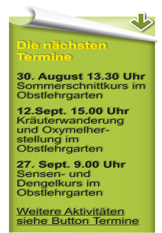 Die nchsten Termine 30. August 13.30 Uhr Sommerschnittkurs im Obstlehrgarten 12.Sept. 15.00 Uhr Kruterwanderung und Oxymelher-stellung im Obstlehrgarten 27. Sept. 9.00 UhrSensen- und Dengelkurs im ObstlehrgartenWeitere Aktivitten siehe Button Termine