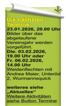 Die n�chsten Termine23.01.2026, 20.00 Uhr Bilder �ber das abgelaufene Vereinsjahr werden vorgef�hrt. Die. 03.02.2026, 19.00 Uhr oderFr. 06.02.2026,14.00 UhrWeidenflechten mit Andrea Maier, Unter�d 2, Wurmannsquick weiteres siehe �Aktuelles�Weitere Aktivit�ten siehe Button Termine