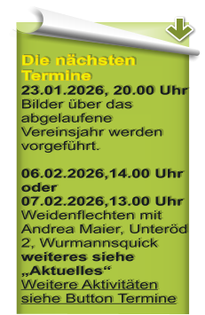 Die n�chsten Termine23.01.2026, 20.00 Uhr Bilder �ber das abgelaufene Vereinsjahr werden vorgef�hrt.  06.02.2026,14.00 Uhr oder07.02.2026,13.00 UhrWeidenflechten mit Andrea Maier, Unter�d 2, Wurmannsquick weiteres siehe �Aktuelles�Weitere Aktivit�ten siehe Button Termine