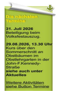 Die n�chsten Termine  31. Juli 2026 Beteiligung beim Volksfestauszug.  29.08.2026, 13.30 Uhr Kurs �ber den Sommerschnitt an Obstb�umen im Obstlehrgarten in der John-F.Kennedy-Stra�e siehe auch unter Aktuelles Weitere Aktivit�ten siehe Button Termine