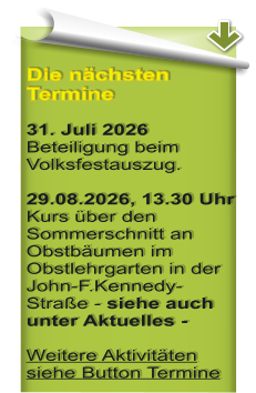 Die n�chsten Termine  31. Juli 2026 Beteiligung beim Volksfestauszug.  29.08.2026, 13.30 Uhr Kurs �ber den Sommerschnitt an Obstb�umen im Obstlehrgarten in der John-F.Kennedy-Stra�e - siehe auch unter Aktuelles - Weitere Aktivit�ten siehe Button Termine